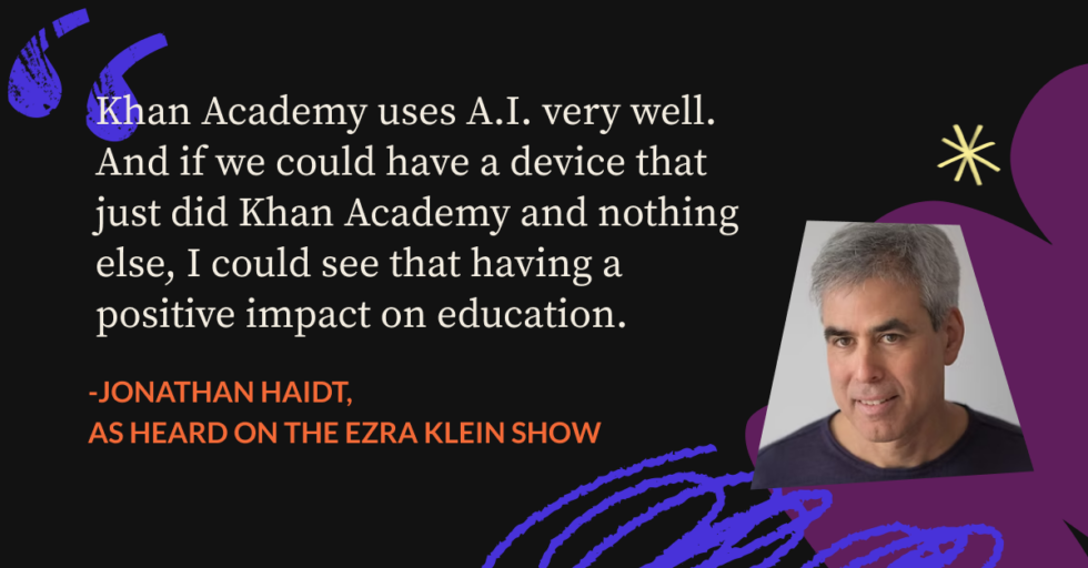 "Khan Academy uses A.I. very well. And iif we could have a device that just did Khan Academy and nothing else, I could that having a positive impact on education." - Jonathan Haidt, as heard on The Ezra Klein Show